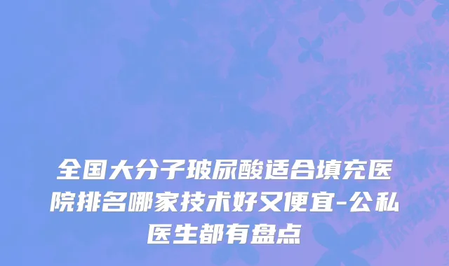 全国大分子玻尿酸适合填充医院排名哪家技术好又便宜-公私医生都有盘点