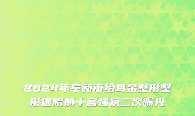 2024年阜新市给耳朵整形整形医院前十名强榜二次曝光