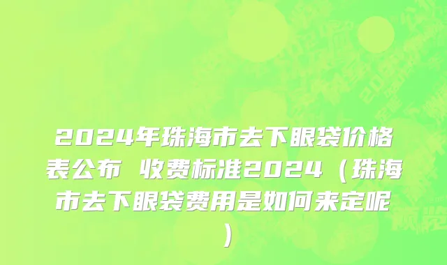 2024年珠海市去下眼袋价格表公布 收费标准2024（珠海市去下眼袋费用是如何来定呢）