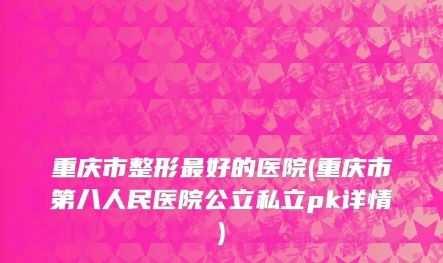 重庆市整形最好的医院(重庆市第八人民医院公立私立pk详情)