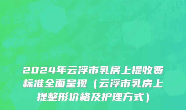 2024年云浮市乳房上提收费标准全面呈现（云浮市乳房上提整形价格及护理方式）