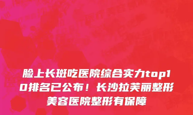脸上长斑吃医院综合实力top10排名已公布!长沙拉芙丽整形美容医院整形有保障
