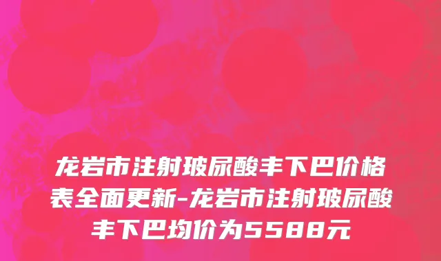 龙岩市注射玻尿酸丰下巴价格表全面更新-龙岩市注射玻尿酸丰下巴均价为5588元
