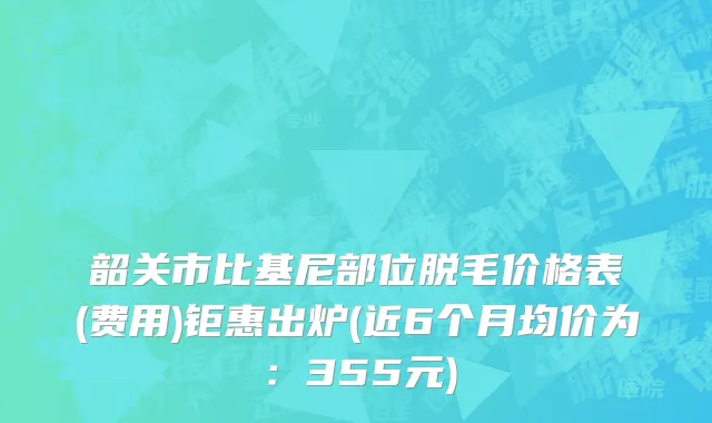 韶关市比基尼部位脱毛价格表(费用)钜惠出炉(近6个月均价为：355元)