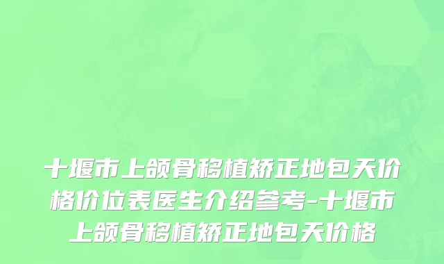 十堰市上颌骨移植矫正地包天价格价位表医生介绍参考-十堰市上颌骨移植矫正地包天价格