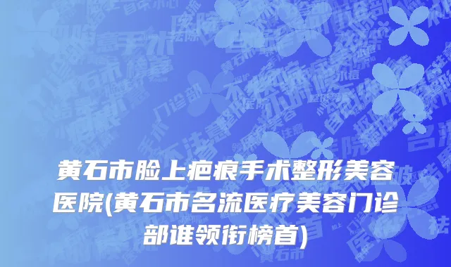 黄石市脸上疤痕手术整形美容医院(黄石市名流医疗美容门诊部谁领衔榜首)
