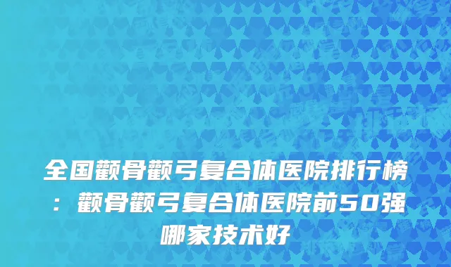 全国颧骨颧弓复合体医院排行榜：颧骨颧弓复合体医院前50强哪家技术好