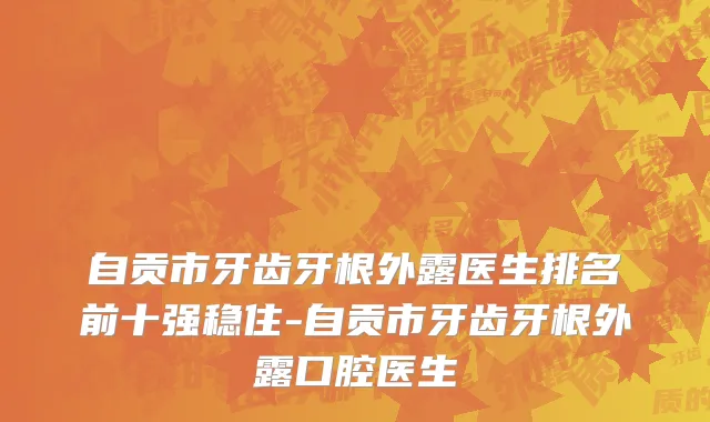 自贡市牙齿牙根外露医生排名前十强稳住-自贡市牙齿牙根外露口腔医生