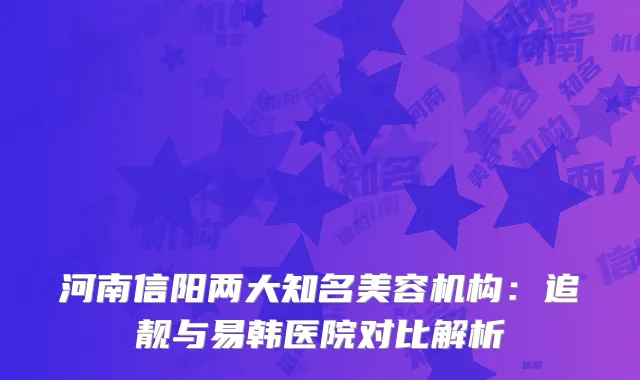 河南信阳两大知名美容机构：追靓与易韩医院对比解析