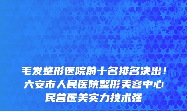 毛发整形医院前十名排名决出!六安市人民医院整形美容中心民营医美实力技术强