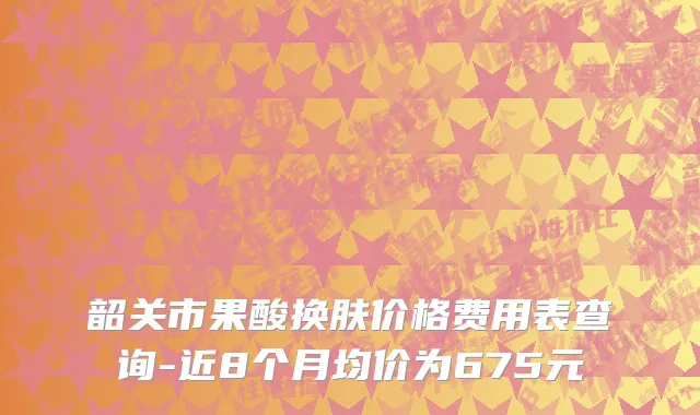 韶关市果酸换肤价格费用表查询-近8个月均价为675元