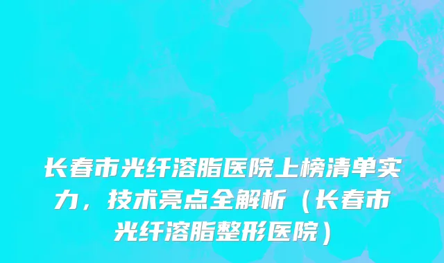长春市光纤溶脂医院上榜清单实力，技术亮点全解析（长春市光纤溶脂整形医院）
