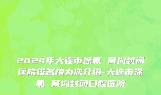 2024年大连市涂氟 窝沟封闭医院排名榜为您介绍-大连市涂氟 窝沟封闭口腔医院
