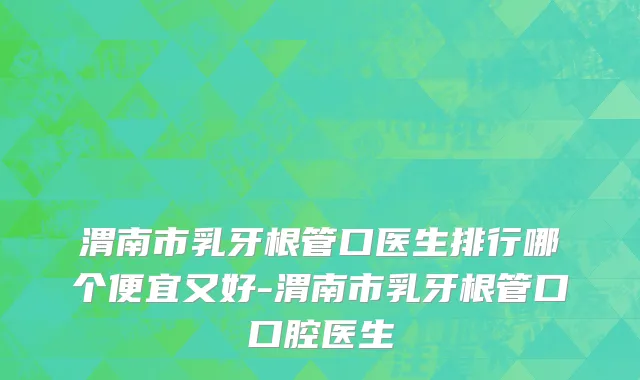 渭南市乳牙根管口医生排行哪个便宜又好-渭南市乳牙根管口口腔医生
