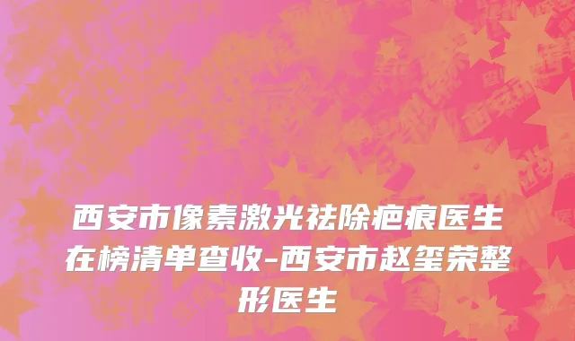 西安市像素激光祛除疤痕医生在榜清单查收-西安市赵玺荣整形医生