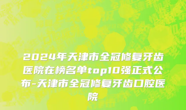 2024年天津市全冠修复牙齿医院在榜名单top10强正式公布-天津市全冠修复牙齿口腔医院