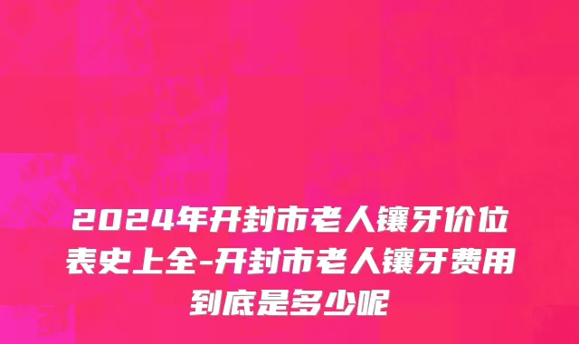 2024年开封市老人镶牙价位表史上全-开封市老人镶牙费用到底是多少呢