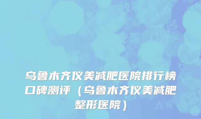 乌鲁木齐仪美减肥医院排行榜口碑测评(乌鲁木齐仪美减肥整形医院)