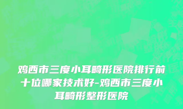 鸡西市三度小耳畸形医院排行前十位哪家技术好-鸡西市三度小耳畸形整形医院