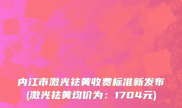 内江市激光祛黄收费标准新发布(激光祛黄均价为：1704元)