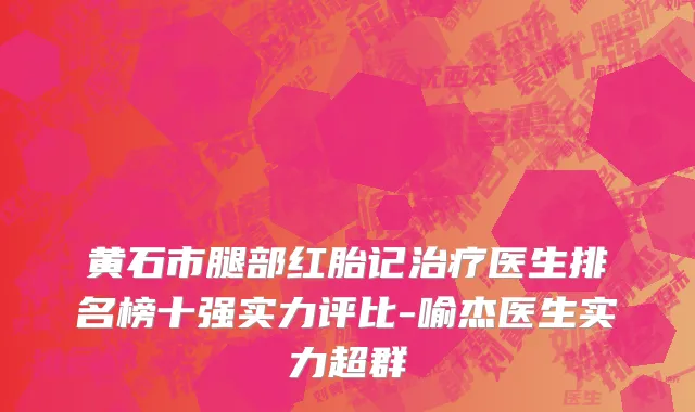 黄石市腿部红胎记治疗医生排名榜十强实力评比-喻杰医生实力超群