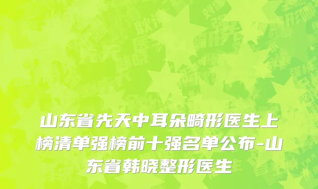 山东省先天中耳朵畸形医生上榜清单强榜前十强名单公布-山东省韩晓整形医生