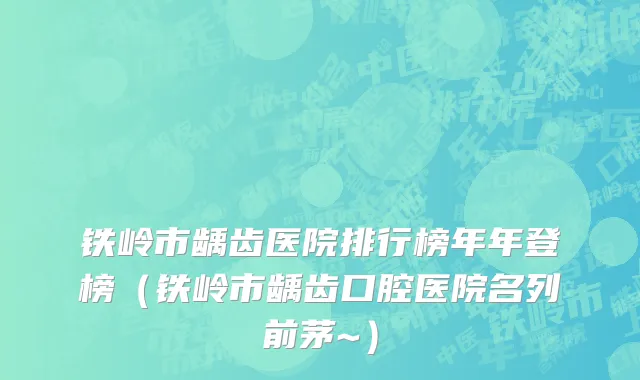 铁岭市龋齿医院排行榜年年登榜（铁岭市龋齿口腔医院名列前茅~）