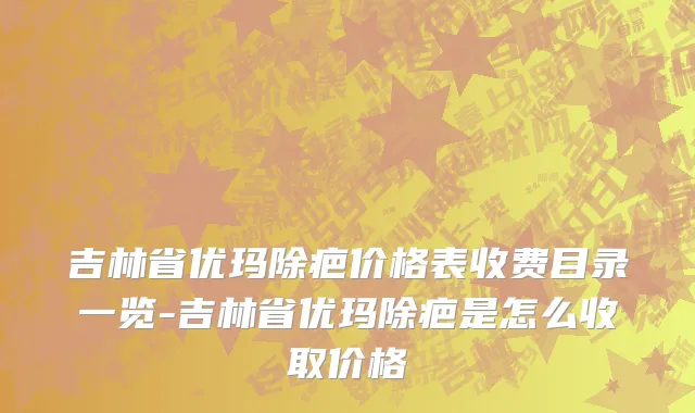 吉林省优玛除疤价格表收费目录一览-吉林省优玛除疤是怎么收取价格