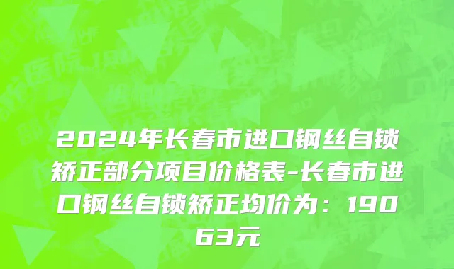 2024年长春市进口钢丝自锁矫正部分项目价格表-长春市进口钢丝自锁矫正均价为：19063元
