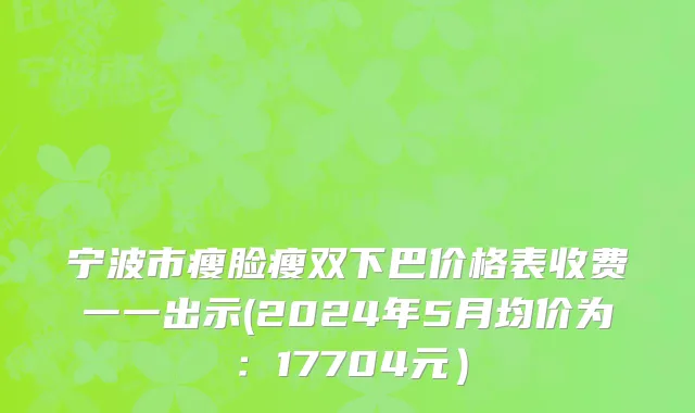 宁波市瘦脸瘦双下巴价格表收费一一出示(2024年5月均价为：17704元）