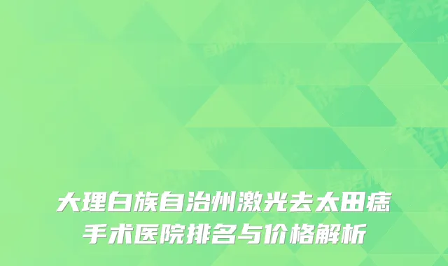 大理白族自治州激光去太田痣手术医院排名与价格解析