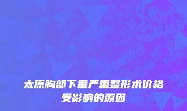 太原胸部下垂严重整形术价格受影响的原因