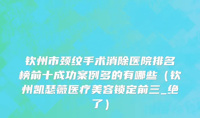 钦州市颈纹手术消除医院排名榜前十成功案例多的有哪些（钦州凯瑟薇医疗美容锁定前三_绝了）