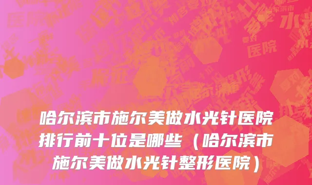 哈尔滨市施尔美做水光针医院排行前十位是哪些（哈尔滨市施尔美做水光针整形医院）