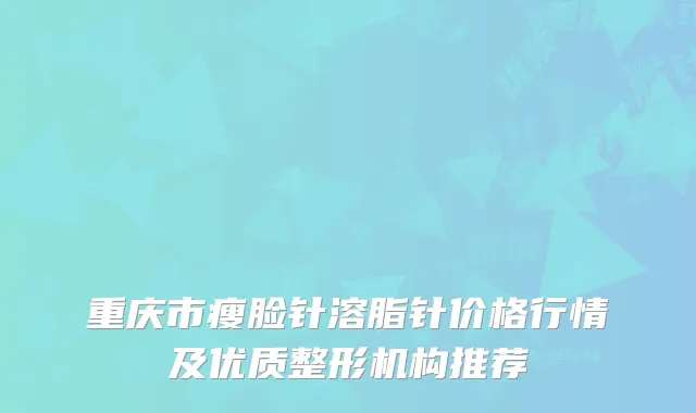 重庆市瘦脸针溶脂针价格行情及优质整形机构推荐