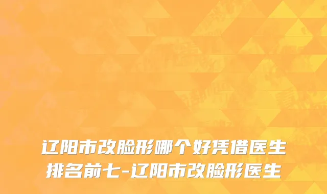 辽阳市改脸形哪个好凭借医生排名前七-辽阳市改脸形医生