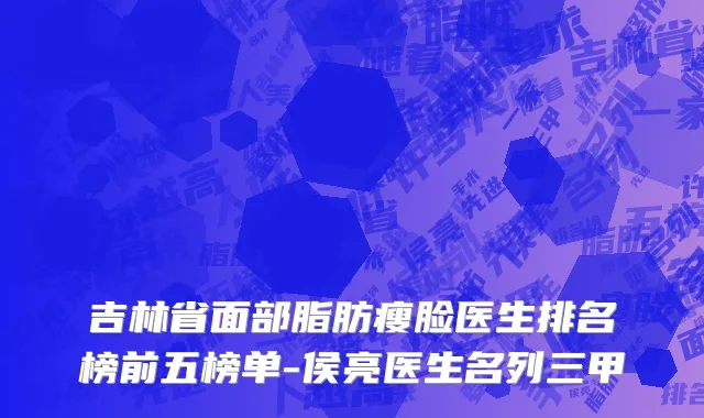 吉林省面部脂肪瘦脸医生排名榜前五榜单-侯亮医生名列三甲