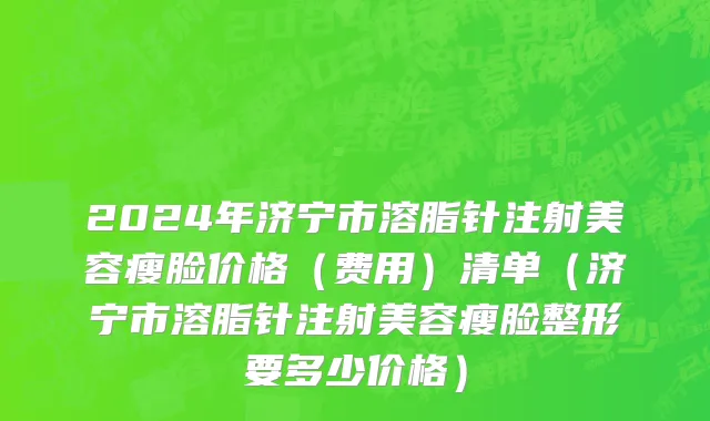 2024年济宁市溶脂针注射美容瘦脸价格（费用）清单（济宁市溶脂针注射美容瘦脸整形要多少价格）