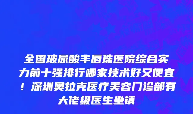 全国玻尿酸丰唇珠医院综合实力前十强排行哪家技术好又便宜!深圳奥拉克医疗美容门诊部有大佬级医生坐镇