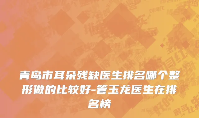 青岛市耳朵残缺医生排名哪个整形做的比较好-管玉龙医生在排名榜