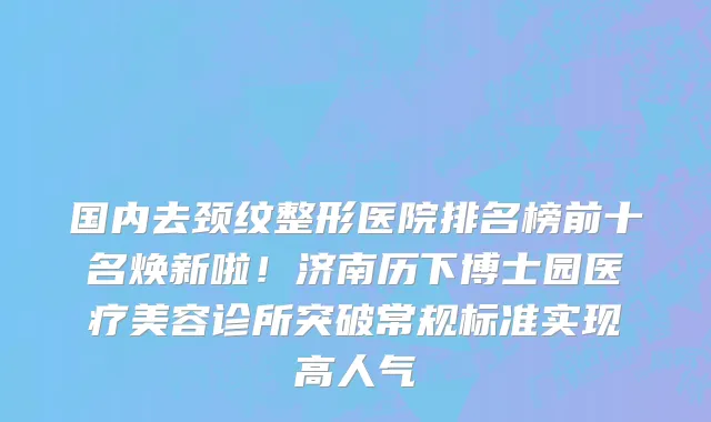 国内去颈纹整形医院排名榜前十名焕新啦！济南历下博士园医疗美容诊所突破常规标准实现高人气
