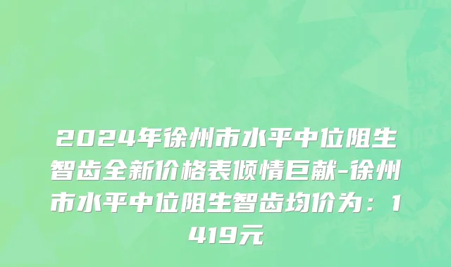 2024年徐州市水平中位阻生智齿全新价格表倾情巨献-徐州市水平中位阻生智齿均价为：1419元