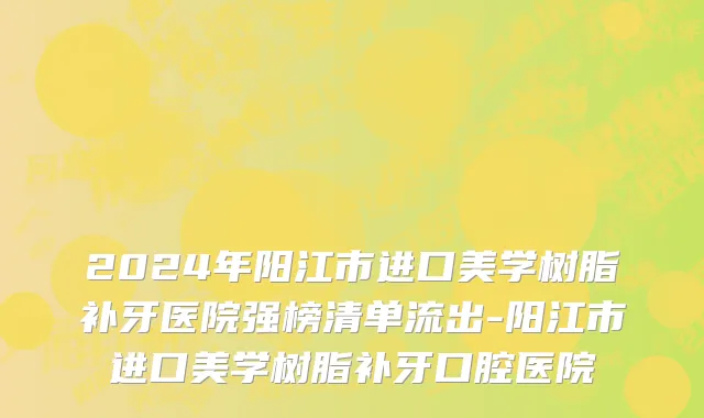 2024年阳江市进口美学树脂补牙医院强榜清单流出-阳江市进口美学树脂补牙口腔医院