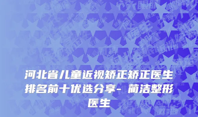 河北省儿童近视矫正矫正医生排名前十优选分享-​蔺洁整形医生