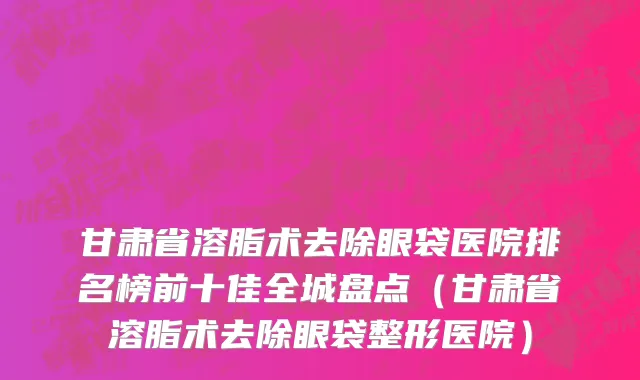 甘肃省溶脂术去除眼袋医院排名榜前十佳全城盘点（甘肃省溶脂术去除眼袋整形医院）