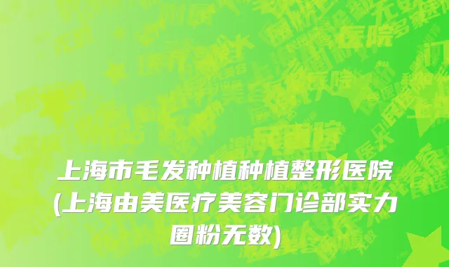 上海市毛发种植种植整形医院(上海由美医疗美容门诊部实力圈粉无数)