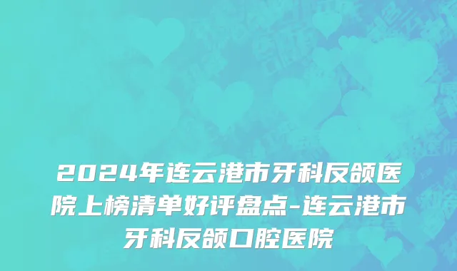 2024年连云港市牙科反颌医院上榜清单好评盘点-连云港市牙科反颌口腔医院