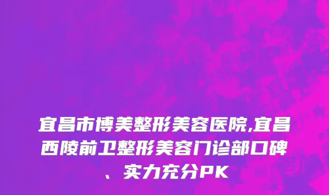 宜昌市博美整形美容医院,宜昌西陵前卫整形美容门诊部口碑、实力充分PK