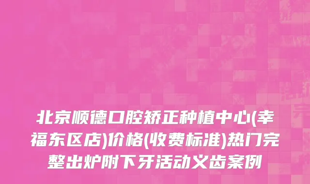 北京顺德口腔矫正种植中心(幸福东区店)价格(收费标准)热门完整出炉附下牙活动义齿案例
