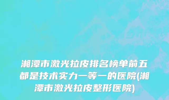 湘潭市激光拉皮排名榜单前五都是技术实力一等一的医院(湘潭市激光拉皮整形医院)
